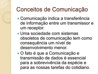 Conceitos de Comunicação
Comunicação indica a transferência
de informação entre um transmissor e
um receptor.
 Uma sociedade com sistemas
obsoletos de comunicação tem como
consequência um nível de
desenvolvimento menor.
 O fato é que a Comunicação e
transmissão de dados é essencial
para a sobrevivência da espécie e
para as nossas tarefas do cotidiano.


 