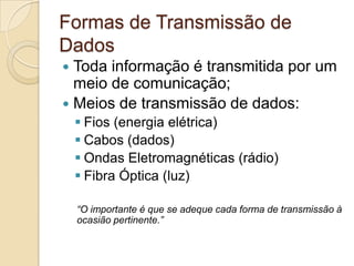 Formas de Transmissão de
Dados
Toda informação é transmitida por um
meio de comunicação;
 Meios de transmissão de dados:


 Fios (energia elétrica)
 Cabos (dados)
 Ondas Eletromagnéticas (rádio)
 Fibra Óptica (luz)
“O importante é que se adeque cada forma de transmissão à
ocasião pertinente.”

 