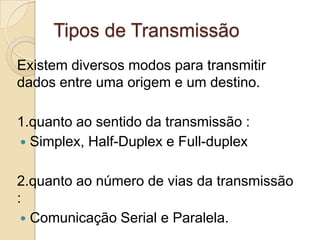 Tipos de Transmissão
Existem diversos modos para transmitir
dados entre uma origem e um destino.
1.quanto ao sentido da transmissão :
 Simplex, Half-Duplex e Full-duplex
2.quanto ao número de vias da transmissão
:
 Comunicação Serial e Paralela.

 