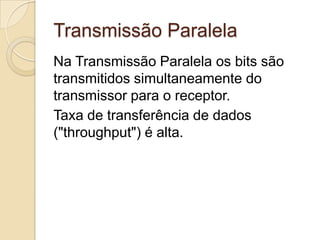 Transmissão Paralela
Na Transmissão Paralela os bits são
transmitidos simultaneamente do
transmissor para o receptor.
Taxa de transferência de dados
("throughput") é alta.

 