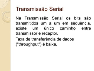 Transmissão Serial
Na Transmissão Serial os bits são
transmitidos um a um em sequência,
existe um único caminho entre
transmissor e receptor.
Taxa de transferência de dados
("throughput") é baixa.

 
