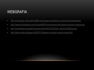WEBGRAFIA
• http://pt.kioskea.net/contents/689-transmissao-de-dados-os-modos-de-transmissao
• http://www.oficinadanet.com.br/post/9978-comunicacao-de-dados-sincrona-x-assincona
• http://pt.wikipedia.org/wiki/Comunica%C3%A7%C3%A3o_ass%C3%ADncrona
• http://fabio-andre.blogspot.pt/2007/10/ligaes-sncronas-e-assncronas.html
 