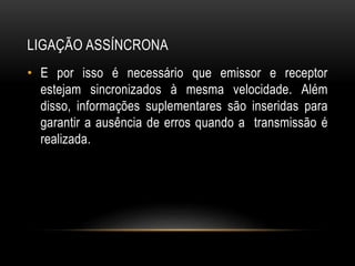 LIGAÇÃO ASSÍNCRONA
• E por isso é necessário que emissor e receptor
estejam sincronizados à mesma velocidade. Além
disso, informações suplementares são inseridas para
garantir a ausência de erros quando a transmissão é
realizada.
 