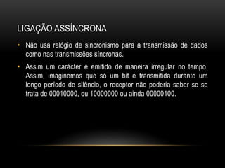 LIGAÇÃO ASSÍNCRONA
• Não usa relógio de sincronismo para a transmissão de dados
como nas transmissões síncronas.
• Assim um carácter é emitido de maneira irregular no tempo.
Assim, imaginemos que só um bit é transmitida durante um
longo período de silêncio, o receptor não poderia saber se se
trata de 00010000, ou 10000000 ou ainda 00000100.
 