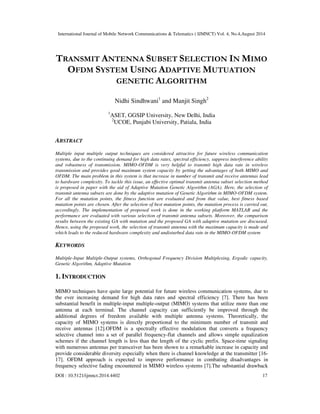 International Journal of Mobile Network Communications & Telematics ( IJMNCT) Vol. 4, No.4,August 2014 
TRANSMIT ANTENNA SUBSET SELECTION IN MIMO 
OFDM SYSTEM USING ADAPTIVE MUTUATION 
GENETIC ALGORITHM 
Nidhi Sindhwani1 and Manjit Singh2 
1ASET, GGSIP University, New Delhi, India 
2UCOE, Punjabi University, Patiala, India 
ABSTRACT 
Multiple input multiple output techniques are considered attractive for future wireless communication 
systems, due to the continuing demand for high data rates, spectral efficiency, suppress interference ability 
and robustness of transmission. MIMO-OFDM is very helpful to transmit high data rate in wireless 
transmission and provides good maximum system capacity by getting the advantages of both MIMO and 
OFDM. The main problem in this system is that increase in number of transmit and receive antennas lead 
to hardware complexity. To tackle this issue, an effective optimal transmit antenna subset selection method 
is proposed in paper with the aid of Adaptive Mutation Genetic Algorithm (AGA). Here, the selection of 
transmit antenna subsets are done by the adaptive mutation of Genetic Algorithm in MIMO-OFDM system. 
For all the mutation points, the fitness function are evaluated and from that value, best fitness based 
mutation points are chosen. After the selection of best mutation points, the mutation process is carried out, 
accordingly. The implementation of proposed work is done in the working platform MATLAB and the 
performance are evaluated with various selection of transmit antenna subsets. Moreover, the comparison 
results between the existing GA with mutation and the proposed GA with adaptive mutation are discussed. 
Hence, using the proposed work, the selection of transmit antenna with the maximum capacity is made and 
which leads to the reduced hardware complexity and undisturbed data rate in the MIMO-OFDM system 
KEYWORDS 
Multiple-Input Multiple-Output systems, Orthogonal Frequency Division Multiplexing, Ergodic capacity, 
Genetic Algorithm, Adaptive Mutation 
1. INTRODUCTION 
MIMO techniques have quite large potential for future wireless communication systems, due to 
the ever increasing demand for high data rates and spectral efficiency [7]. There has been 
substantial benefit in multiple-input multiple-output (MIMO) systems that utilize more than one 
antenna at each terminal. The channel capacity can sufficiently be improved through the 
additional degrees of freedom available with multiple antenna systems. Theoretically, the 
capacity of MIMO systems is directly proportional to the minimum number of transmit and 
receive antennas [12].OFDM is a spectrally effective modulation that converts a frequency 
selective channel into a set of parallel frequency-flat channels and allows simple equalization 
schemes if the channel length is less than the length of the cyclic prefix. Space-time signaling 
with numerous antennas per transceiver has been shown to a remarkable increase in capacity and 
provide considerable diversity especially when there is channel knowledge at the transmitter [16- 
17]. OFDM approach is expected to improve performance in combating disadvantages in 
frequency selective fading encountered in MIMO wireless systems [7].The substantial drawback 
DOI : 10.5121/ijmnct.2014.4402 17 
 
