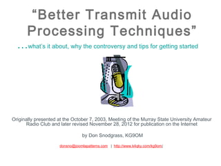 “Better Transmit Audio
      Processing Techniques”
  …what’s it about, why the controversy and tips for getting started




Originally presented at the October 7, 2003, Meeting of the Murray State University Amateur
      Radio Club and later revised November 28, 2012 for publication on the Internet

                                by Don Snodgrass, KG9OM

                     donsno@joomlapatterns.com | http://www.k4qky.com/kg9om/
 