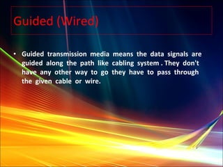 Guided (Wired) Guided  transmission  media  means  the  data  signals  are  guided  along  the  path  like  cabling  system . They  don't  have  any  other  way  to  go  they  have  to  pass  through  the  given  cable  or  wire.  