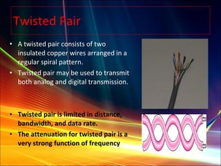 Twisted Pair A twisted pair consists of two insulated copper wires arranged in a regular spiral pattern.  Twisted pair may be used to transmit both analog and digital transmission. Twisted pair is limited in distance, bandwidth, and data rate. The attenuation for twisted pair is a very strong function of frequency 