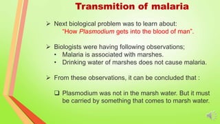 Transmition of malaria
 Next biological problem was to learn about:
“How Plasmodium gets into the blood of man”.
 Biologists were having following observations;
• Malaria is associated with marshes.
• Drinking water of marshes does not cause malaria.
 From these observations, it can be concluded that :
 Plasmodium was not in the marsh water. But it must
be carried by something that comes to marsh water.
 