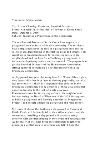 Transmittal Memorandum
To: Arlene Chumley, President, Board of Directors
From: Kimberly Tyler, Resident of Townes at Kettle Creek
Date: October 1, 2016
Subject: Installing a Playground in the Community
The residents of Townes at Kettle Creek have requested a
playground area be installed in the community. The residents
have complained about the lack of a playground area and the
safety of children playing in the parking areas and streets. This
report gives recommendations for increasing safety in the
neighborhood and the benefits of building a playground. It
includes both primary and secondary research. The purpose is to
get the Board of Directors of the Homeowners Association
(HOA) approval on building a new playground within the
townhouse community.
A playground area provides many benefits. When children play,
they learn skills that help them to develop physically, socially,
and emotionally. I think it is important that children in the
townhouse community not be deprived of these developmental
opportunities due to the lack of a safe play area.
Recommendations for increasing safety in the neighborhood
include asking the Board of Directors of the HOA for approval
to build a playground and forming a residential Playground
Project Team to help design the playground and raise money.
My research shows that building a playground in Townes at
Kettle Creek will be beneficial to the children, adults, and the
community. Installing a playground will decrease safety
concerns with children playing in the streets and parking areas.
Additionally, it will help bring the community together by
providing a central area to sit around and talk. I hope the
 