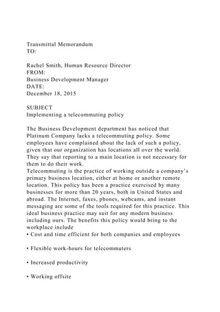 Transmittal Memorandum
TO:
Rachel Smith, Human Resource Director
FROM:
Business Development Manager
DATE:
December 18, 2015
SUBJECT
Implementing a telecommuting policy
The Business Development department has noticed that
Platinum Company lacks a telecommuting policy. Some
employees have complained about the lack of such a policy,
given that our organization has locations all over the world.
They say that reporting to a main location is not necessary for
them to do their work.
Telecommuting is the practice of working outside a company’s
primary business location, either at home or another remote
location. This policy has been a practice exercised by many
businesses for more than 20 years, both in United States and
abroad. The Internet, faxes, phones, webcams, and instant
messaging are some of the tools required for this practice. This
ideal business practice may suit for any modern business
including ours. The benefits this policy would bring to the
workplace include
• Cost and time efficient for both companies and employees
• Flexible work-hours for telecommuters
• Increased productivity
• Working offsite
 