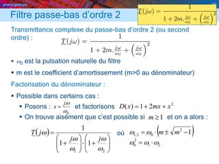 www.geii.eu 18
0w
wj
x 
Filtre passe-bas d’ordre 2
Transmittance complexe du passe-bas d’ordre 2 (ou second
ordre) :
 w0 est la pulsation naturelle du filtre
 m est le coefficient d’amortissement (m>0 au dénominateur)
Factorisation du dénominateur :
 Possible dans certains cas :
 Posons : et factorisons
 On trouve aisément que c’est possible si et on a alors :
où
18
2
21)( xmxxD 
1m
 














21
11
1
w
w
w
w
w
jj
jT  12
02,1  mmww
21
2
0 www 
 