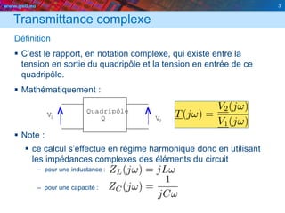 www.geii.eu 3
Transmittance complexe
Définition
 C’est le rapport, en notation complexe, qui existe entre la
tension en sortie du quadripôle et la tension en entrée de ce
quadripôle.
 Mathématiquement :
 Note :
 ce calcul s’effectue en régime harmonique donc en utilisant
les impédances complexes des éléments du circuit
– pour une inductance :
– pour une capacité :
3
1 QV
2
Quadripôle
V
 