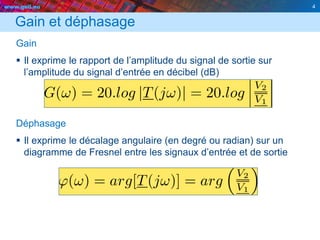 www.geii.eu 4
Gain et déphasage
Gain
 Il exprime le rapport de l’amplitude du signal de sortie sur
l’amplitude du signal d’entrée en décibel (dB)
Déphasage
 Il exprime le décalage angulaire (en degré ou radian) sur un
diagramme de Fresnel entre les signaux d’entrée et de sortie
4
 