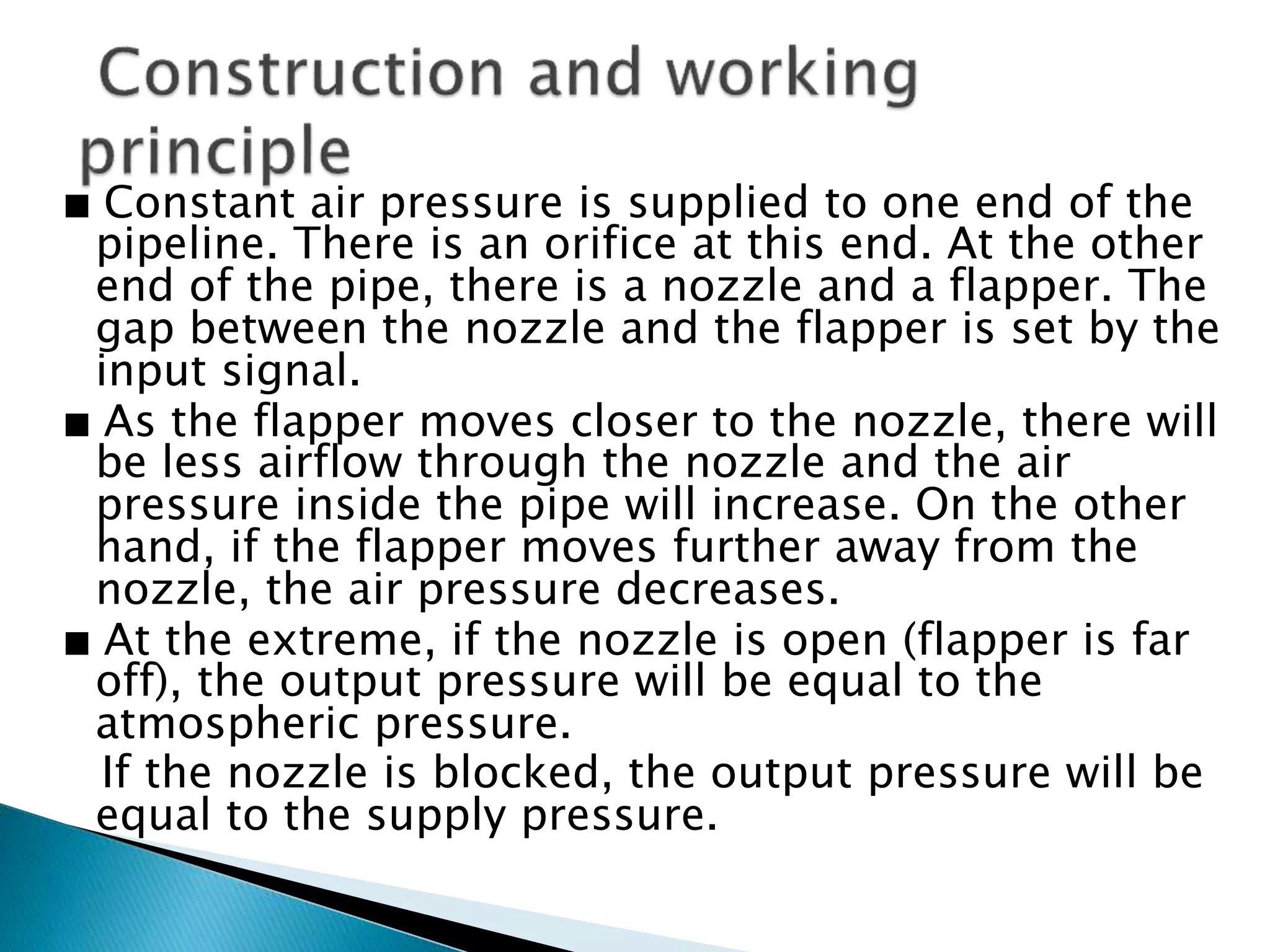 ∎ Constant air pressure is supplied to one end of the
pipeline. There is an orifice at this end. At the other
end of the pipe, there is a nozzle and a flapper. The
gap between the nozzle and the flapper is set by the
input signal.
∎ As the flapper moves closer to the nozzle, there will
be less airflow through the nozzle and the air
pressure inside the pipe will increase. On the other
hand, if the flapper moves further away from the
nozzle, the air pressure decreases.
∎ At the extreme, if the nozzle is open (flapper is far
off), the output pressure will be equal to the
atmospheric pressure.
If the nozzle is blocked, the output pressure will be
equal to the supply pressure.
 