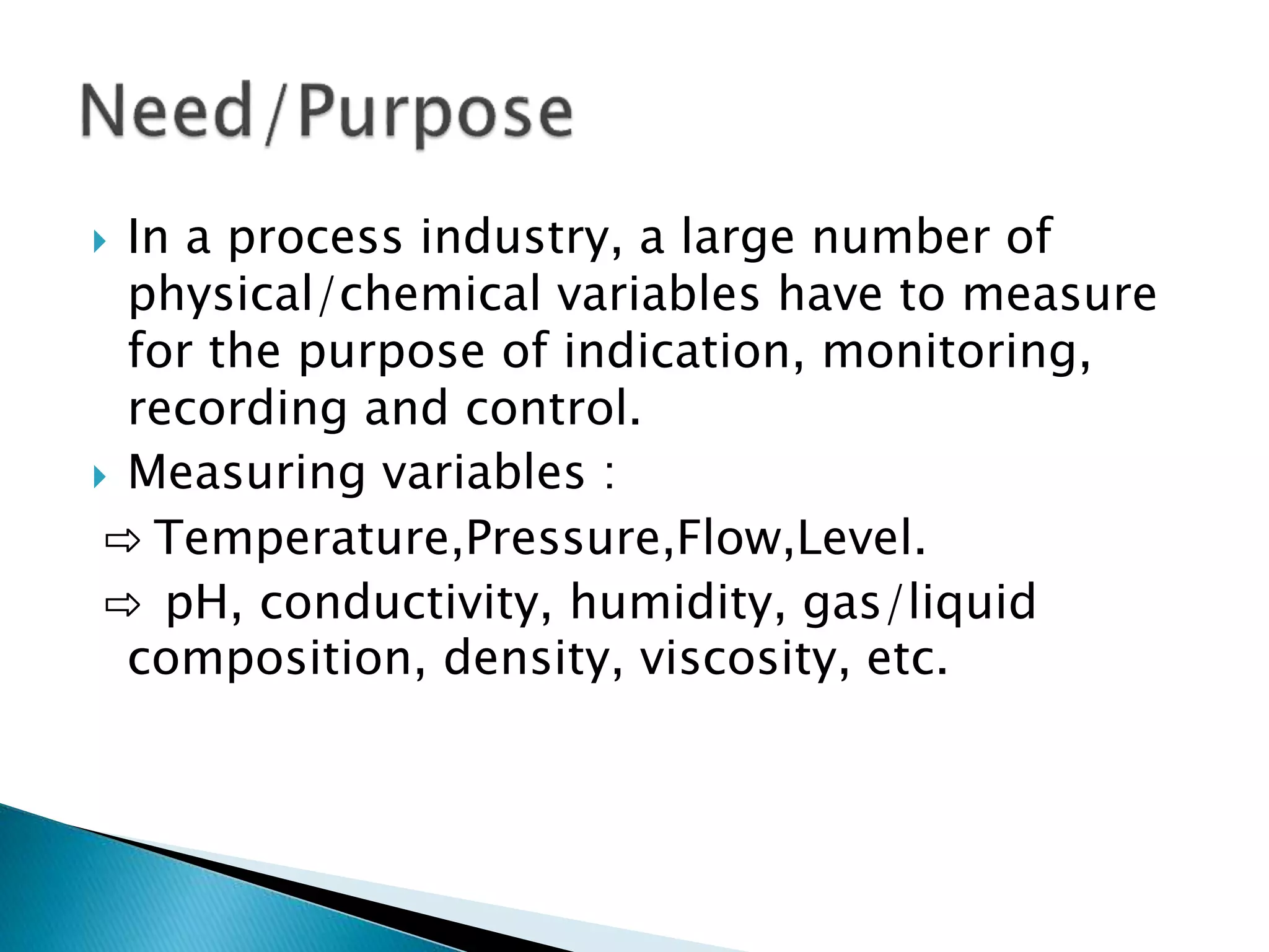  In a process industry, a large number of
physical/chemical variables have to measure
for the purpose of indication, monitoring,
recording and control.
 Measuring variables :
⇨ Temperature,Pressure,Flow,Level.
⇨ pH, conductivity, humidity, gas/liquid
composition, density, viscosity, etc.
 
