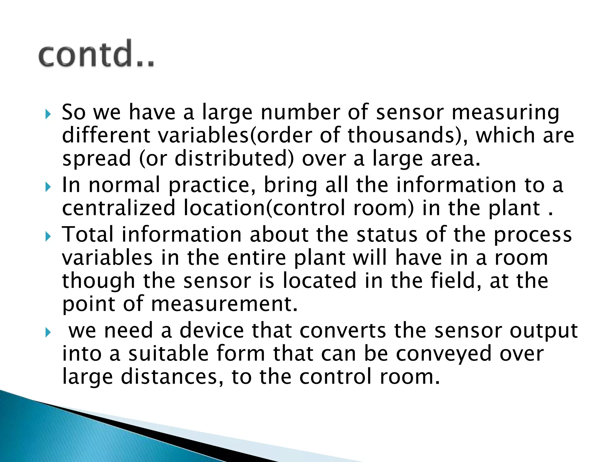  So we have a large number of sensor measuring
different variables(order of thousands), which are
spread (or distributed) over a large area.
 In normal practice, bring all the information to a
centralized location(control room) in the plant .
 Total information about the status of the process
variables in the entire plant will have in a room
though the sensor is located in the field, at the
point of measurement.
 we need a device that converts the sensor output
into a suitable form that can be conveyed over
large distances, to the control room.
 