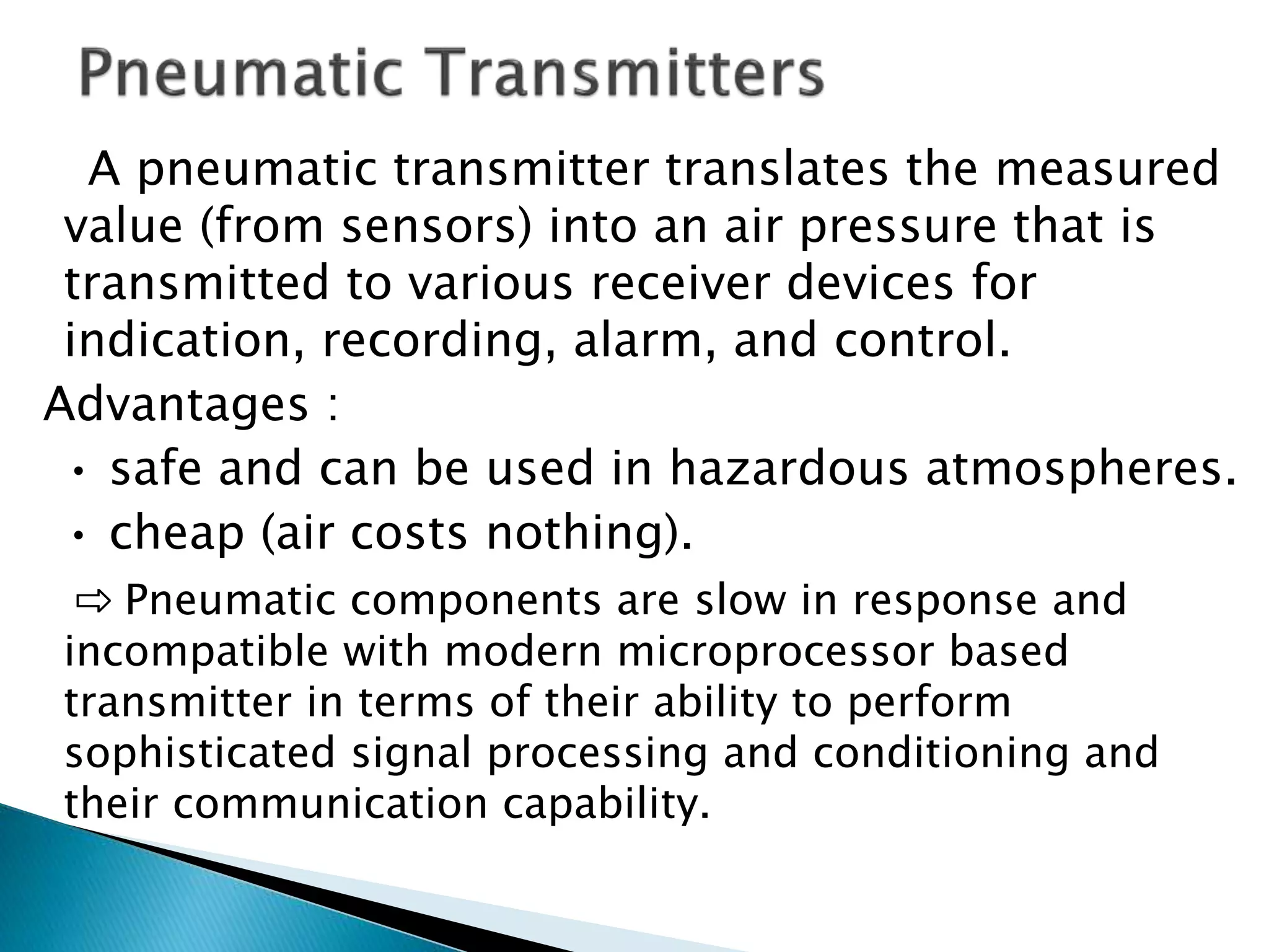 A pneumatic transmitter translates the measured
value (from sensors) into an air pressure that is
transmitted to various receiver devices for
indication, recording, alarm, and control.
Advantages :
• safe and can be used in hazardous atmospheres.
• cheap (air costs nothing).
⇨ Pneumatic components are slow in response and
incompatible with modern microprocessor based
transmitter in terms of their ability to perform
sophisticated signal processing and conditioning and
their communication capability.
 