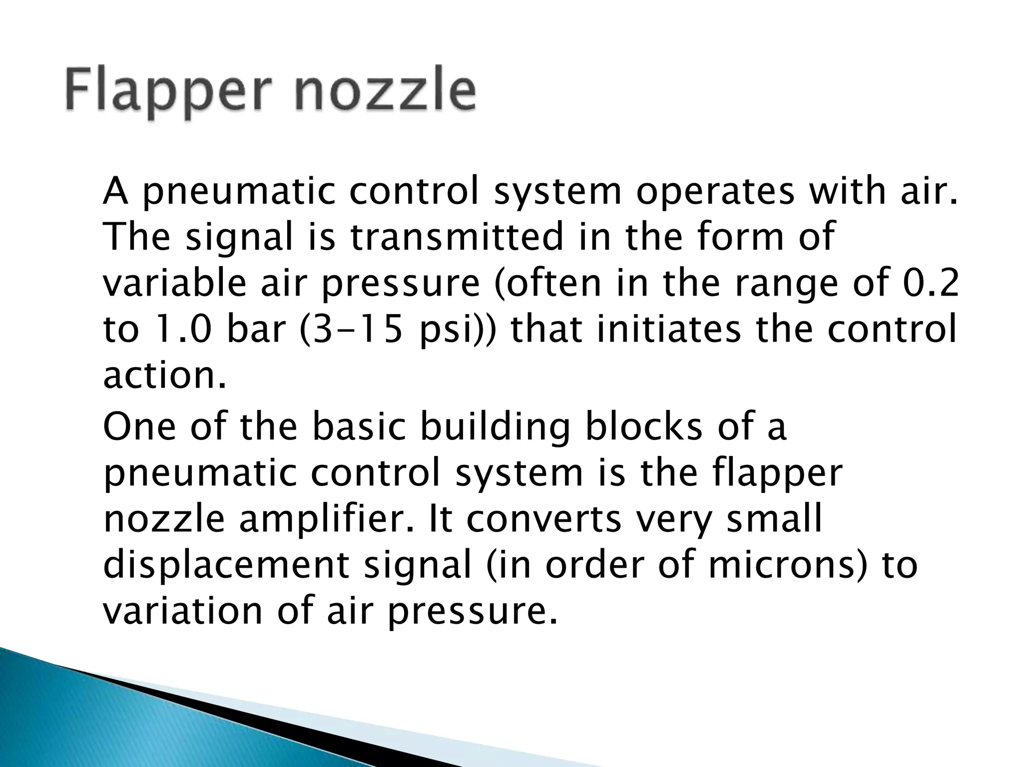 A pneumatic control system operates with air.
The signal is transmitted in the form of
variable air pressure (often in the range of 0.2
to 1.0 bar (3-15 psi)) that initiates the control
action.
One of the basic building blocks of a
pneumatic control system is the flapper
nozzle amplifier. It converts very small
displacement signal (in order of microns) to
variation of air pressure.
 