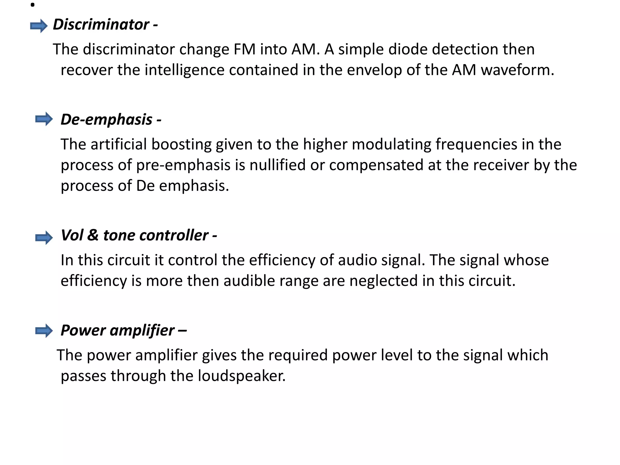 .
Discriminator -
The discriminator change FM into AM. A simple diode detection then
recover the intelligence contained in the envelop of the AM waveform.
De-emphasis -
The artificial boosting given to the higher modulating frequencies in the
process of pre-emphasis is nullified or compensated at the receiver by the
process of De emphasis.
Vol & tone controller -
In this circuit it control the efficiency of audio signal. The signal whose
efficiency is more then audible range are neglected in this circuit.
Power amplifier –
The power amplifier gives the required power level to the signal which
passes through the loudspeaker.
 
