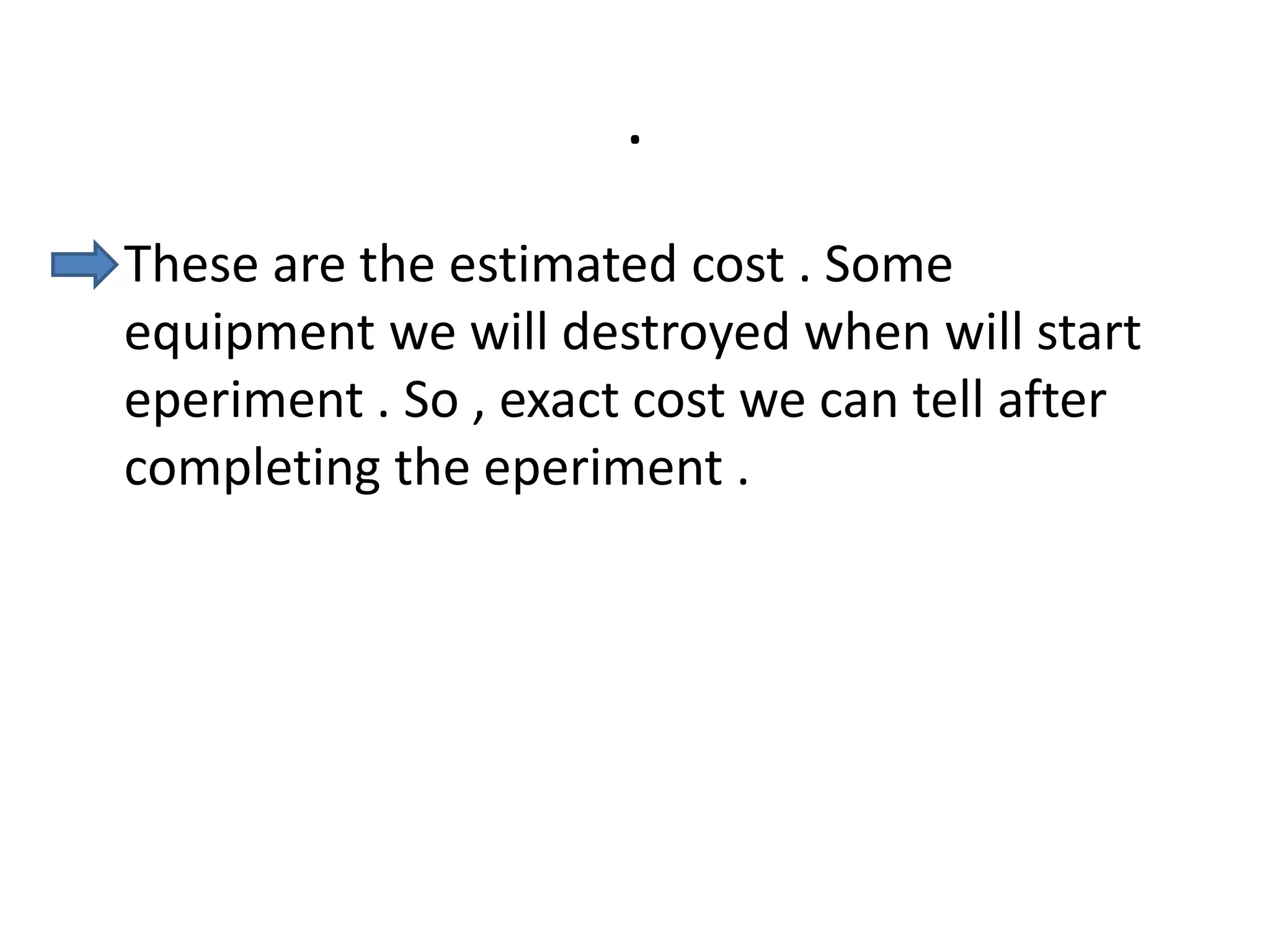 .
• These are the estimated cost . Some
equipment we will destroyed when will start
eperiment . So , exact cost we can tell after
completing the eperiment .
 