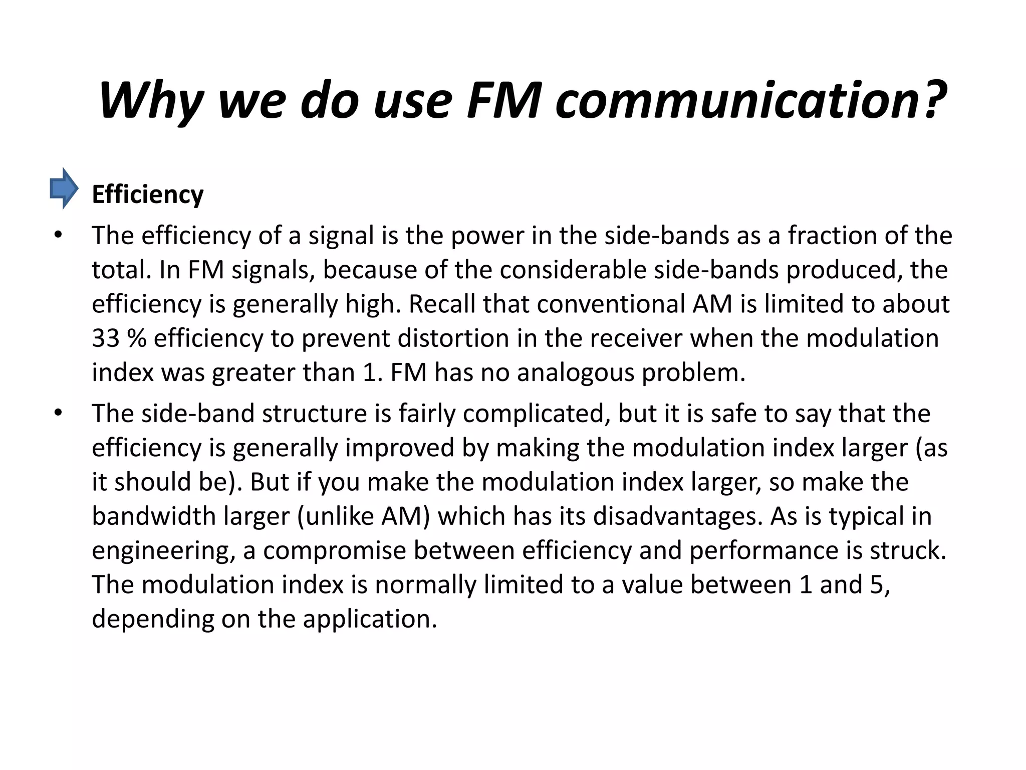 Why we do use FM communication?
• Efficiency
• The efficiency of a signal is the power in the side-bands as a fraction of the
total. In FM signals, because of the considerable side-bands produced, the
efficiency is generally high. Recall that conventional AM is limited to about
33 % efficiency to prevent distortion in the receiver when the modulation
index was greater than 1. FM has no analogous problem.
• The side-band structure is fairly complicated, but it is safe to say that the
efficiency is generally improved by making the modulation index larger (as
it should be). But if you make the modulation index larger, so make the
bandwidth larger (unlike AM) which has its disadvantages. As is typical in
engineering, a compromise between efficiency and performance is struck.
The modulation index is normally limited to a value between 1 and 5,
depending on the application.
 