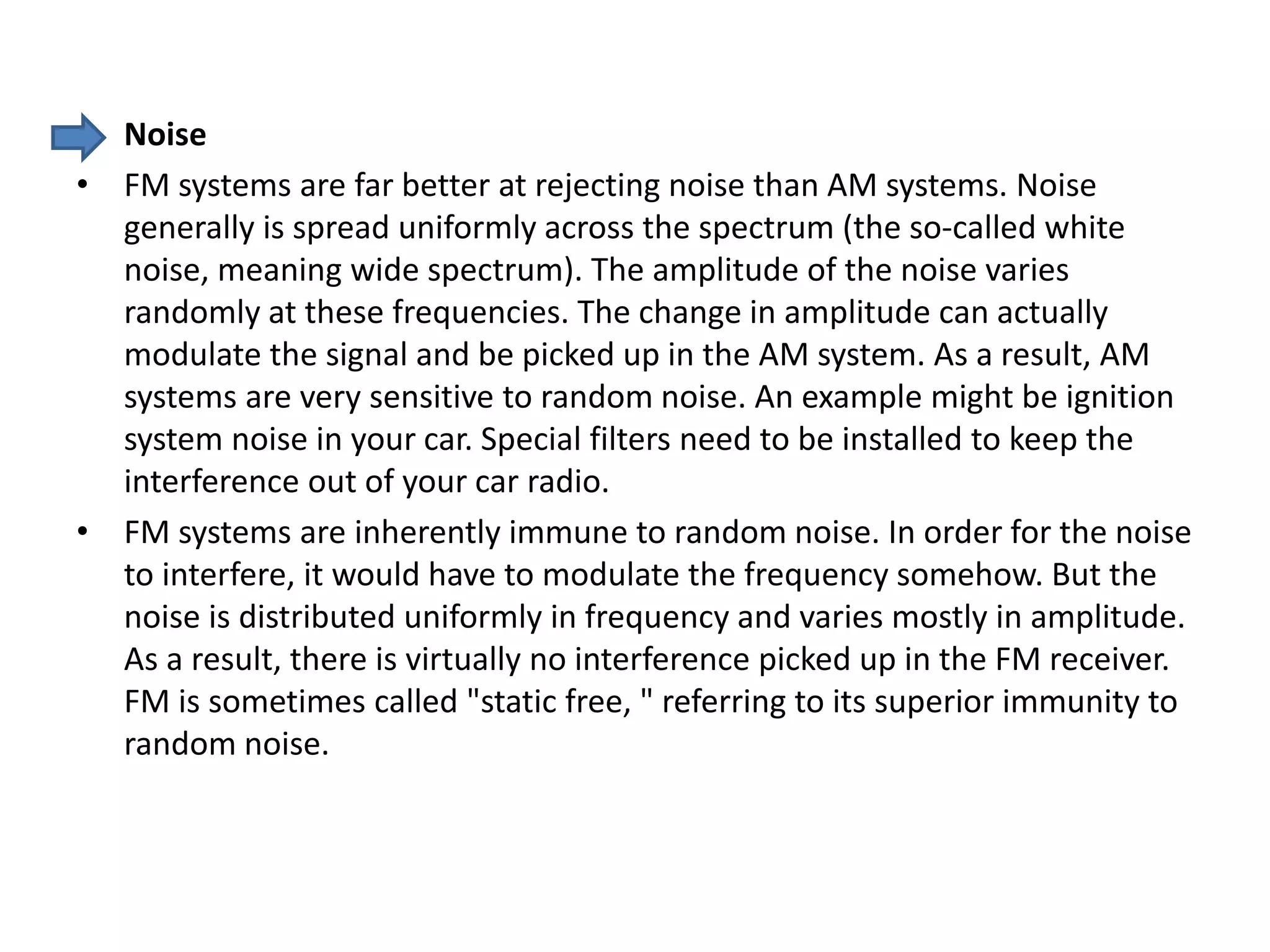 • Noise
• FM systems are far better at rejecting noise than AM systems. Noise
generally is spread uniformly across the spectrum (the so-called white
noise, meaning wide spectrum). The amplitude of the noise varies
randomly at these frequencies. The change in amplitude can actually
modulate the signal and be picked up in the AM system. As a result, AM
systems are very sensitive to random noise. An example might be ignition
system noise in your car. Special filters need to be installed to keep the
interference out of your car radio.
• FM systems are inherently immune to random noise. In order for the noise
to interfere, it would have to modulate the frequency somehow. But the
noise is distributed uniformly in frequency and varies mostly in amplitude.
As a result, there is virtually no interference picked up in the FM receiver.
FM is sometimes called "static free, " referring to its superior immunity to
random noise.
 