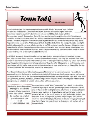 Cottman Transmitter                                                                                        Page 2




                      Town Talk                                    By Joe Josko



 In this issue of Town talk, I would like to discuss several dealers who think “well” outside
 the box. Our first dealer is Dan Simon of Cary NC. Daniel is always looking for new ways
 to increase his centers visibility. Daniel went out and had 100 jackets made with the
 Cottman logo proudly displayed on them. He then went around town giving them to the needy and
 homeless. It is hard to drive around Cary and not see our logo somewhere you would least expect it. This
 served a two-fold purpose in that not only does it get our name out there in a very unique way, it also
 helps some very needy folks. And because of that, its all tax deductible. He also purchased a headlight
 polishing business. He not only sells the service to his TAC customers but, he also uses it to get on many
 dealer lots by offering free or discounted services to those who send him their work. It has helped him
 establish several new wholesale accounts. These steps are a necessity for Daniel whose center is buried
 in an industrial park, and therefore hidden from view.

 In Waldorf, Maryland, Ken and Cara Barker use several other unique methods to generate interest.
 First, they use little plastic discount cards attached to the customer’s key ring. It is punched each time a
 customer returns for work and entitles the customer to a ten percent discount on any future work. In this
 way they pattern their customers to keep returning. They also offer 90 day same as cash financing and
 have helped roll this useful program out to the entire chain. It must be effective, as they will be the first
 Cottman to exceed the million dollar mark in TAC sales alone.

 Fred Bowen in Greensboro NC makes heavy use of the internet to promote his shop. He credits the
 exposure from this single source for about one third of all his business. Dealers everywhere are looking
 to capitalize on the rise in the auto repair segment of the market by using new logo signs with Total Auto
 Care, pennants, banners, handouts, window clings, mirror hangers, shirts, hats and good old fashioned
 palm pressing to establish or solidify relationships with our customers.

                                   In our recent round of “Mini Conventions” Rick Basch, our President,
   Joe Josko, Senior Operations
                                   asked what your plan was for generating business tomorrow. Are you
      Manager is available to
                                   one of the ones still waiting for snow, a hurricane or excessive heat to
     answer all your questions     improve your business or do you have a real plan for your center’s
    about your center. He may      growth? We are in the fourth quarter of 2010 and quickly headed for a
      be reached via email at      new year. If you lack a plan at present, set your sights on 2011 and
       jjosko@cottman.com          what you want and need your business to do and how you plan on get-
               or at               ting there. If your not sure of what to do give us a call and we will be
      215-643-5885 Ext. 153        happy to help.
 