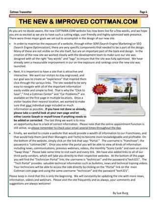 Cottman Transmitter                                                                                      Page 4


       THE NEW & IMPROVED COTTMAN.COM
As you are no doubt aware, the new COTTMAN.COM website has now been live for a few weeks, and we hope
you are as excited as we are to have such a cutting edge, user friendly and highly optimized web presence.
There were three major goals we set out to accomplish in the design of our new site.
   In order to maximize the exposure of a website, through either SEM (Search Engine Marketing) or SEO
   (Search Engine Optimization), there are very specific components that needed to be a part of the design.
   Many of these are not visible on the site itself, but are an important part of the back end design. In the
   creation of the new site we worked closely with the development team to make sure our site was
   designed with all the right “key words” and “tags” to ensure that the site was fully optimized. We have
   already seen a measurable improvement in our on-line exposure and rankings since the new site was
   launched.
   Next, it is important to have a site that is attractive and
   interactive. We want our visitors to stay engrossed, and
   our goal was to create an “experience” that inspired them
   click through the various links. The site needed to be very
   easy to navigate with all of the important information
   easily visible and simple to find. That is why the “Click to
   Save”,” Find a Cottman Center” and “Car Problems?” are
   available on the first page in multiple locations. Once a
   visitor locates their nearest location, we wanted to make
   sure that your individual page included as much
   information as possible.. If you have not done so already,
   please take a careful look at your own page and let
   either Leonie Sowah or myself know if anything needs to
   be added or corrected. The last thing we want is to miss
   an opportunity due to a lack of correct information. Please note that the online appointment function is
   still active, so please remember to check your email several times throughout the day.
   Finally, we wanted to create a website that would provide a wealth of information to our Franchisees, and
   that would help them (and their Managers and Techs) to become more knowledgeable and profitable. On
   the bottom of the website, simply click on the link that says “Portal.” The username is “franchisee”; the
   password is “cottman246”. Once you enter the portal you will be able to view all kinds of information
   including news, communications, previous webinars, videos, the monthly “Score Cards” and even an online
   “Swap Shop.” Please take some time to visit each and every link. We have also added links to all of our
   third-party vendors, which will take you directly to their respective websites. At the bottom of this page
   you will find the “Technician Portal” link; the username is “technician” and the password is“tech321”. The
   “Tech Portal” provides valuable technical information such as bulletins, news and technical training videos.
   Your technicians will be able to access the side directly by clicking on the “Portal” link on the main
   Cottman.com page and using the same username “technician” and the password “tech321”.
Please keep in mind that this is only the beginning. We will constantly be updating the site with more news,
information, videos and webinars. Please visit the site frequently and as always, your comments and
suggestions are always welcome!


                                                                                   By Sue Burg
 