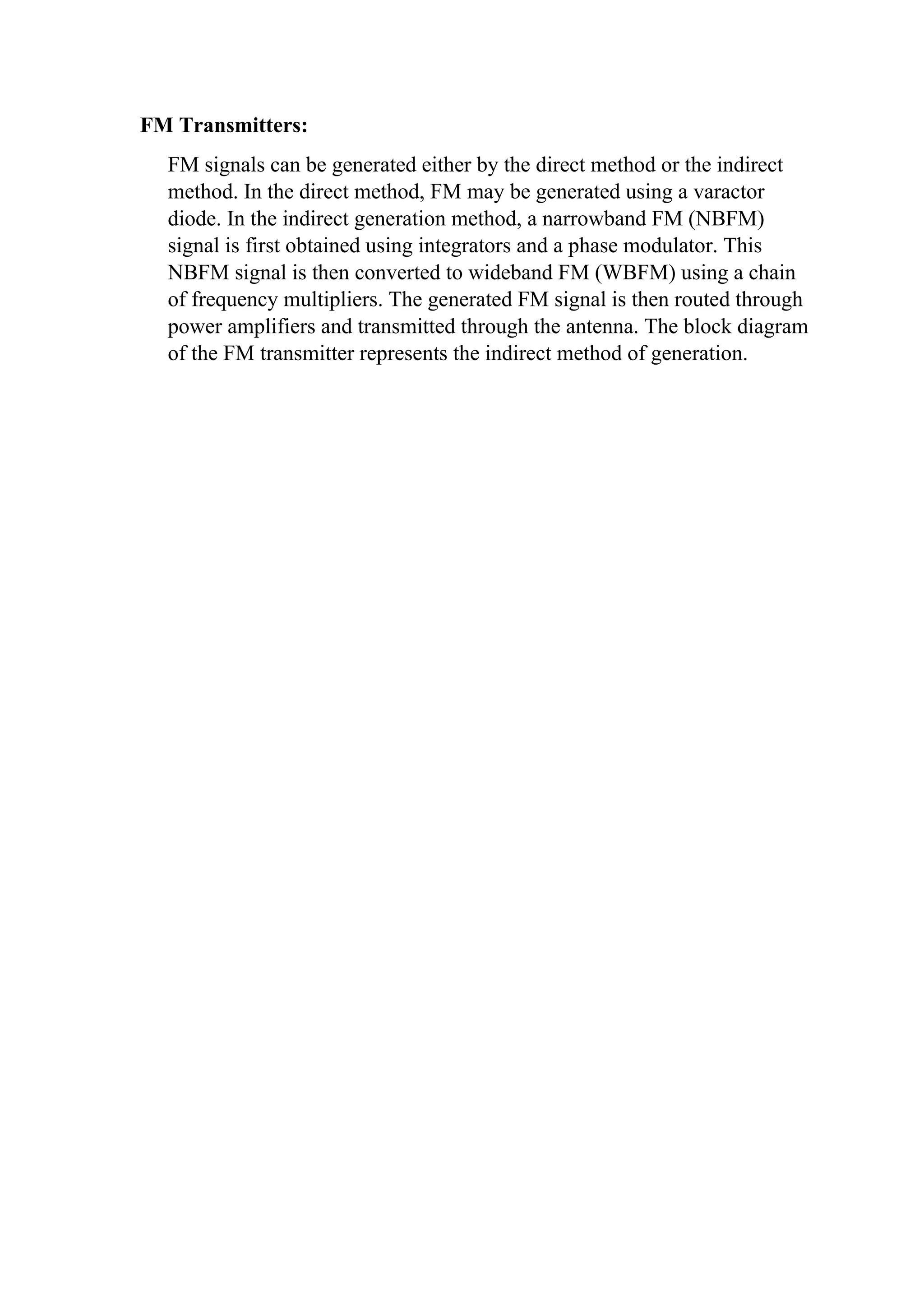 FM Transmitters:
FM signals can be generated either by the direct method or the indirect
method. In the direct method, FM may be generated using a varactor
diode. In the indirect generation method, a narrowband FM (NBFM)
signal is first obtained using integrators and a phase modulator. This
NBFM signal is then converted to wideband FM (WBFM) using a chain
of frequency multipliers. The generated FM signal is then routed through
power amplifiers and transmitted through the antenna. The block diagram
of the FM transmitter represents the indirect method of generation.
 