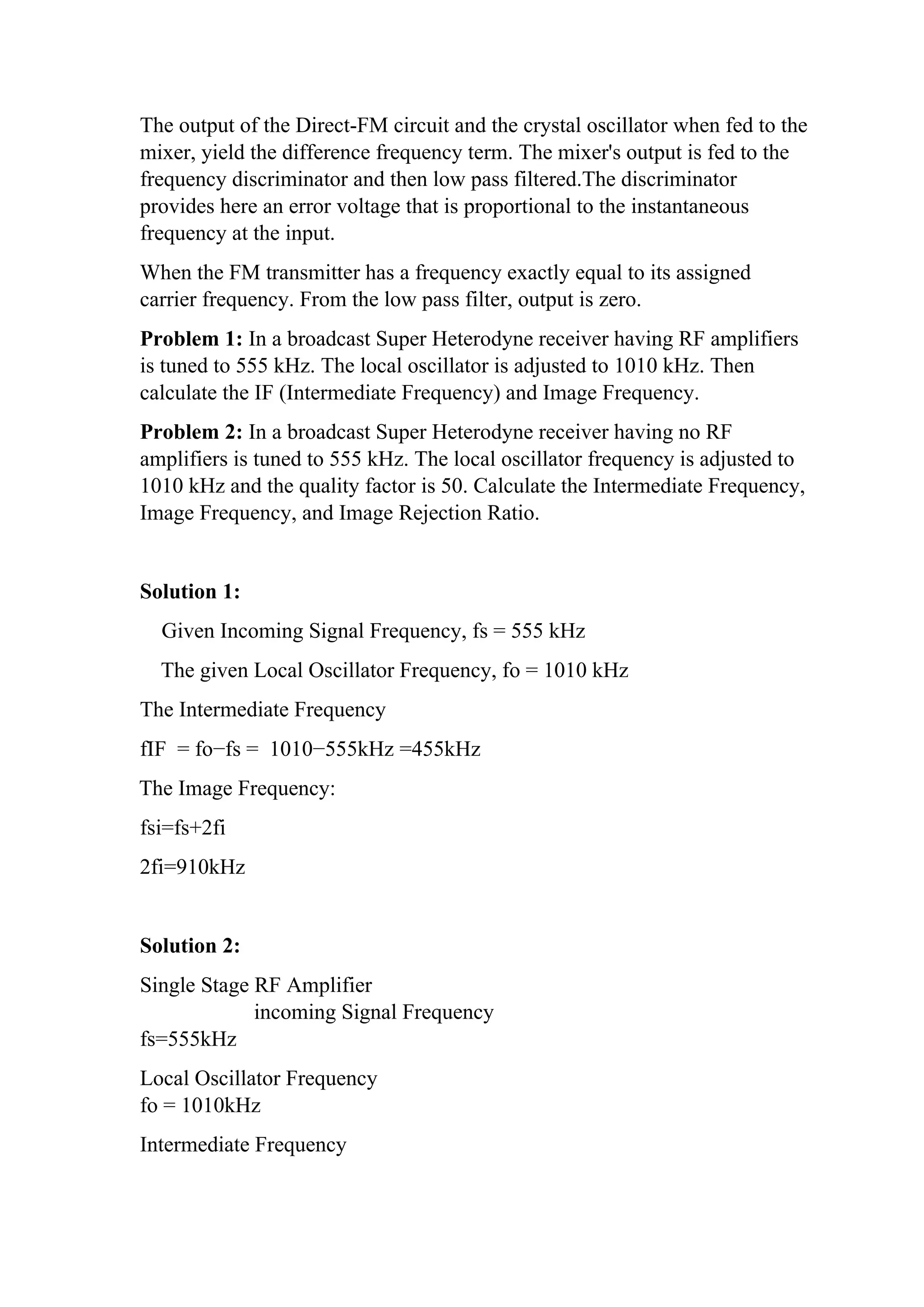 The output of the Direct-FM circuit and the crystal oscillator when fed to the
mixer, yield the difference frequency term. The mixer's output is fed to the
frequency discriminator and then low pass filtered.The discriminator
provides here an error voltage that is proportional to the instantaneous
frequency at the input.
When the FM transmitter has a frequency exactly equal to its assigned
carrier frequency. From the low pass filter, output is zero.
Problem 1: In a broadcast Super Heterodyne receiver having RF amplifiers
is tuned to 555 kHz. The local oscillator is adjusted to 1010 kHz. Then
calculate the IF (Intermediate Frequency) and Image Frequency.
Problem 2: In a broadcast Super Heterodyne receiver having no RF
amplifiers is tuned to 555 kHz. The local oscillator frequency is adjusted to
1010 kHz and the quality factor is 50. Calculate the Intermediate Frequency,
Image Frequency, and Image Rejection Ratio.
Solution 1:
Given Incoming Signal Frequency, fs = 555 kHz
The given Local Oscillator Frequency, fo = 1010 kHz
The Intermediate Frequency
fIF = fo−fs = 1010−555kHz =455kHz
The Image Frequency:
fsi=fs+2fi
2fi=910kHz
Solution 2:
Single Stage RF Amplifier
incoming Signal Frequency
fs=555kHz
Local Oscillator Frequency
fo = 1010kHz
Intermediate Frequency
 