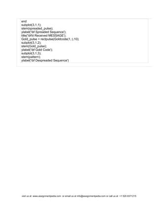 end
subplot(3,1,1);
stem(spreaded_pulse);
ylabel('bf Spreaded Sequence');
title('bfit Received MESSAGE');
Gold_pulse = rectpulse(Goldcode(1,:),10);
subplot(3,1,2);
stem(Gold_pulse);
ylabel('bf Gold Code');
subplot(3,1,3);
stem(pattern);
ylabel('bf Despreaded Sequence')
visit us at www.assignmentpedia.com or email us at info@assignmentpedia.com or call us at +1 520 8371215
 
