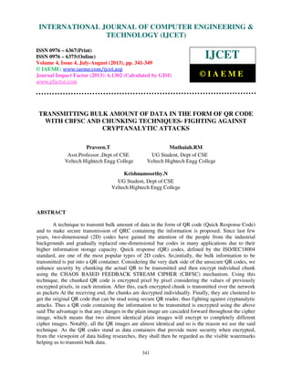 International Journal of Computer Engineering and Technology (IJCET), ISSN 0976-
6367(Print), ISSN 0976 – 6375(Online) Volume 4, Issue 4, July-August (2013), © IAEME
341
TRANSMITTING BULK AMOUNT OF DATA IN THE FORM OF QR CODE
WITH CBFSC AND CHUNKING TECHNIQUES- FIGHTING AGAINST
CRYPTANALYTIC ATTACKS
Praveen.T Muthaiah.RM
Asst.Professor ,Dept of CSE UG Student, Dept of CSE
Veltech Hightech Engg College Veltech Hightech Engg College
Krishnamoorthy.N
UG Student, Dept of CSE
Veltech Hightech Engg College
ABSTRACT
A technique to transmit bulk amount of data in the form of QR code (Quick Response Code)
and to make secure transmission of QRC containing the information is proposed. Since last few
years, two-dimensional (2D) codes have gained the attention of the people from the industrial
backgrounds and gradually replaced one-dimensional bar codes in many applications due to their
higher information storage capacity. Quick response (QR) codes, defined by the ISO/IEC18004
standard, are one of the most popular types of 2D codes. So,initially, the bulk information to be
transmitted is put into a QR container. Considering the very dark side of the unsecure QR codes, we
enhance security by chunking the actual QR to be transmitted and then encrypt individual chunk
using the CHAOS BASED FEEDBACK STREAM CIPHER (CBFSC) mechanism. Using this
technique, the chunked QR code is encrypted pixel by pixel considering the values of previously
encrypted pixels, in each iteration. After this, each encrypted chunk is transmitted over the network
as packets At the receiving end, the chunks are decrypted individually. Finally, they are clustered to
get the original QR code that can be read using secure QR reader, thus fighting against cryptanalytic
attacks. Thus a QR code containing the information to be transmitted is encrypted using the above
said The advantage is that any changes in the plain image are cascaded forward throughout the cipher
image, which means that two almost identical plain images will encrypt to completely different
cipher images. Notably, all the QR images are almost identical and so is the reason we use the said
technique. As the QR codes stand as data containers that provide more security when encrypted,
from the viewpoint of data hiding researches, they shall then be regarded as the visible watermarks
helping us to transmit bulk data.
INTERNATIONAL JOURNAL OF COMPUTER ENGINEERING &
TECHNOLOGY (IJCET)
ISSN 0976 – 6367(Print)
ISSN 0976 – 6375(Online)
Volume 4, Issue 4, July-August (2013), pp. 341-349
© IAEME: www.iaeme.com/ijcet.asp
Journal Impact Factor (2013): 6.1302 (Calculated by GISI)
www.jifactor.com
IJCET
© I A E M E
 