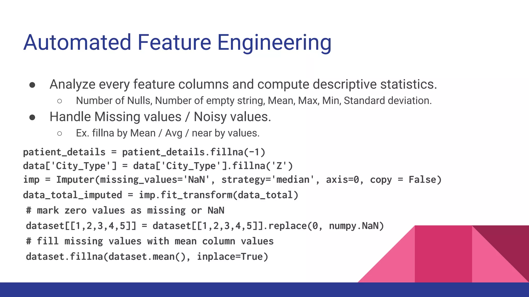 Automated Feature Engineering
● Analyze every feature columns and compute descriptive statistics.
○ Number of Nulls, Number of empty string, Mean, Max, Min, Standard deviation.
● Handle Missing values / Noisy values.
○ Ex. fillna by Mean / Avg / near by values.
patient_details = patient_details.fillna(-1)
data['City_Type'] = data['City_Type'].fillna('Z')
imp = Imputer(missing_values='NaN', strategy='median', axis=0, copy = False)
data_total_imputed = imp.fit_transform(data_total)
# mark zero values as missing or NaN
dataset[[1,2,3,4,5]] = dataset[[1,2,3,4,5]].replace(0, numpy.NaN)
# fill missing values with mean column values
dataset.fillna(dataset.mean(), inplace=True)
 