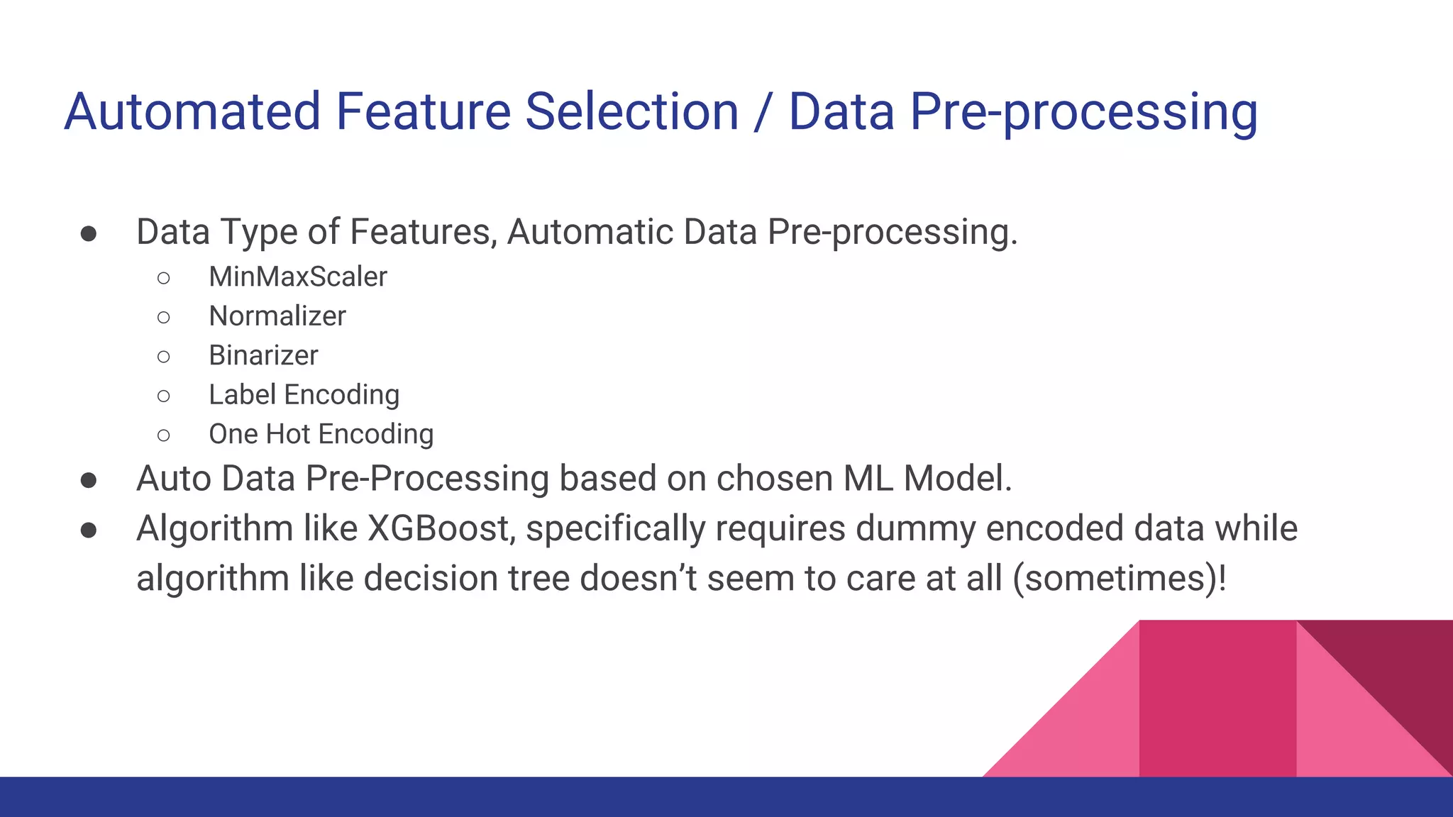 Automated Feature Selection / Data Pre-processing
● Data Type of Features, Automatic Data Pre-processing.
○ MinMaxScaler
○ Normalizer
○ Binarizer
○ Label Encoding
○ One Hot Encoding
● Auto Data Pre-Processing based on chosen ML Model.
● Algorithm like XGBoost, specifically requires dummy encoded data while
algorithm like decision tree doesn’t seem to care at all (sometimes)!
 