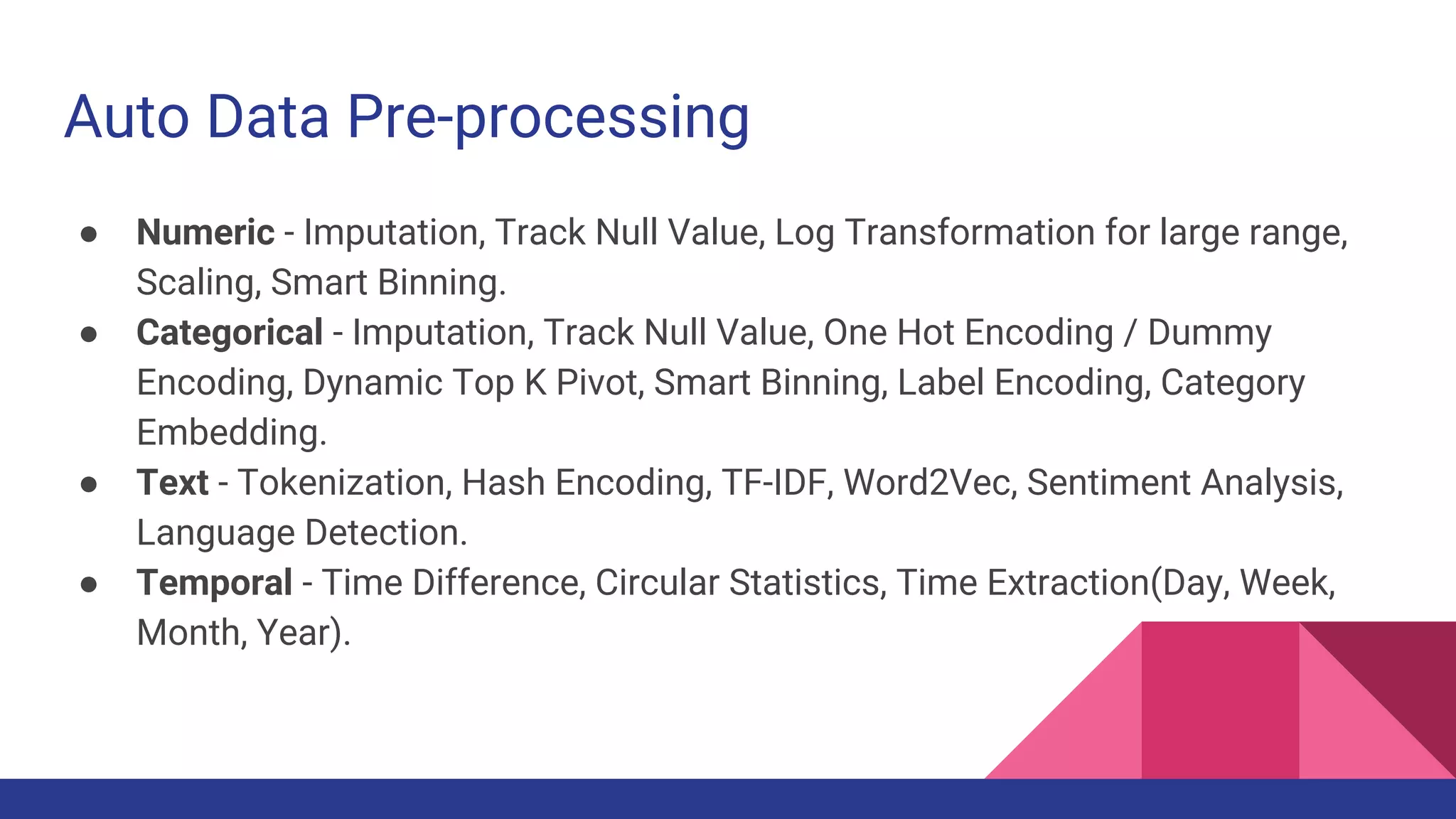 Auto Data Pre-processing
● Numeric - Imputation, Track Null Value, Log Transformation for large range,
Scaling, Smart Binning.
● Categorical - Imputation, Track Null Value, One Hot Encoding / Dummy
Encoding, Dynamic Top K Pivot, Smart Binning, Label Encoding, Category
Embedding.
● Text - Tokenization, Hash Encoding, TF-IDF, Word2Vec, Sentiment Analysis,
Language Detection.
● Temporal - Time Difference, Circular Statistics, Time Extraction(Day, Week,
Month, Year).
 