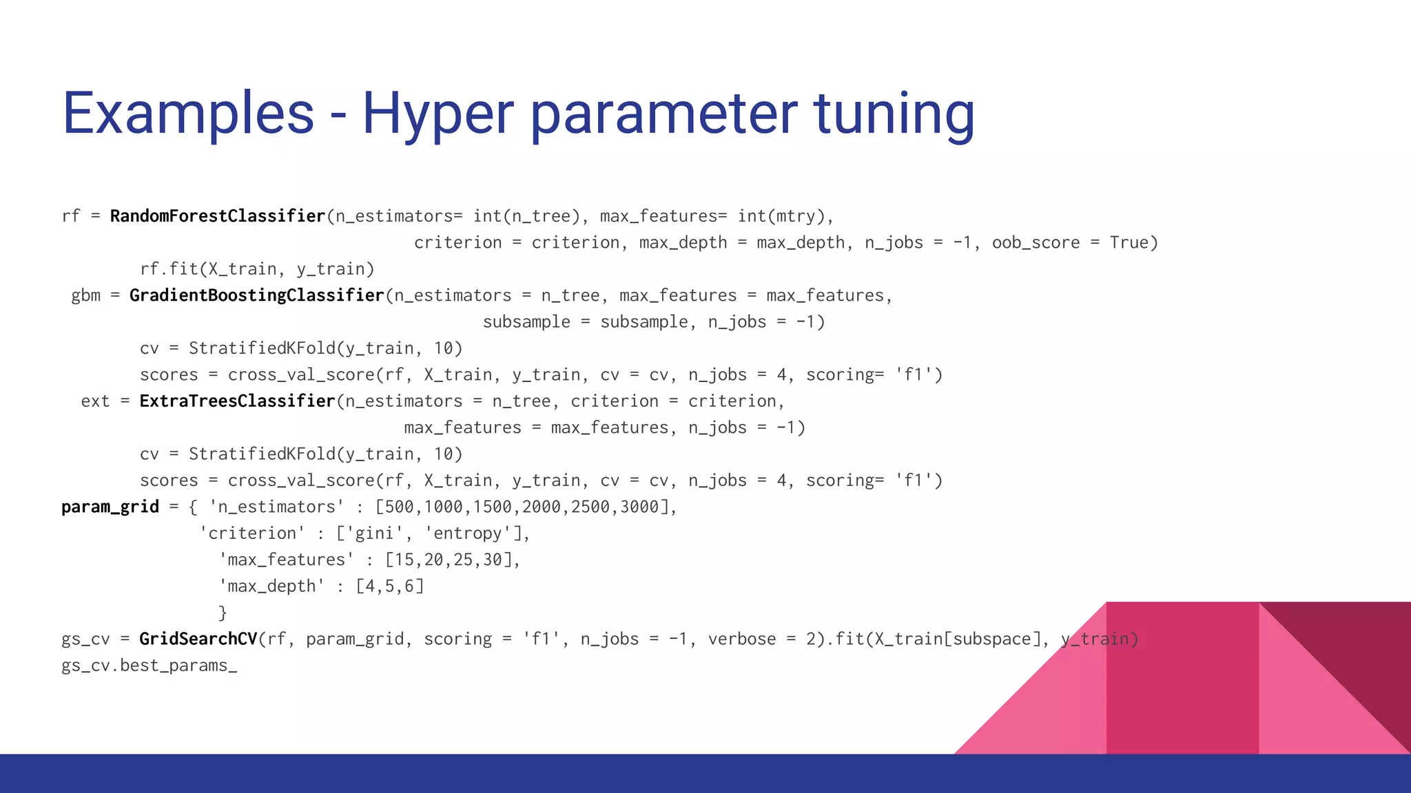 Examples - Hyper parameter tuning
rf = RandomForestClassifier(n_estimators= int(n_tree), max_features= int(mtry),
criterion = criterion, max_depth = max_depth, n_jobs = -1, oob_score = True)
rf.fit(X_train, y_train)
gbm = GradientBoostingClassifier(n_estimators = n_tree, max_features = max_features,
subsample = subsample, n_jobs = -1)
cv = StratifiedKFold(y_train, 10)
scores = cross_val_score(rf, X_train, y_train, cv = cv, n_jobs = 4, scoring= 'f1')
ext = ExtraTreesClassifier(n_estimators = n_tree, criterion = criterion,
max_features = max_features, n_jobs = -1)
cv = StratifiedKFold(y_train, 10)
scores = cross_val_score(rf, X_train, y_train, cv = cv, n_jobs = 4, scoring= 'f1')
param_grid = { 'n_estimators' : [500,1000,1500,2000,2500,3000],
'criterion' : ['gini', 'entropy'],
'max_features' : [15,20,25,30],
'max_depth' : [4,5,6]
}
gs_cv = GridSearchCV(rf, param_grid, scoring = 'f1', n_jobs = -1, verbose = 2).fit(X_train[subspace], y_train)
gs_cv.best_params_
 