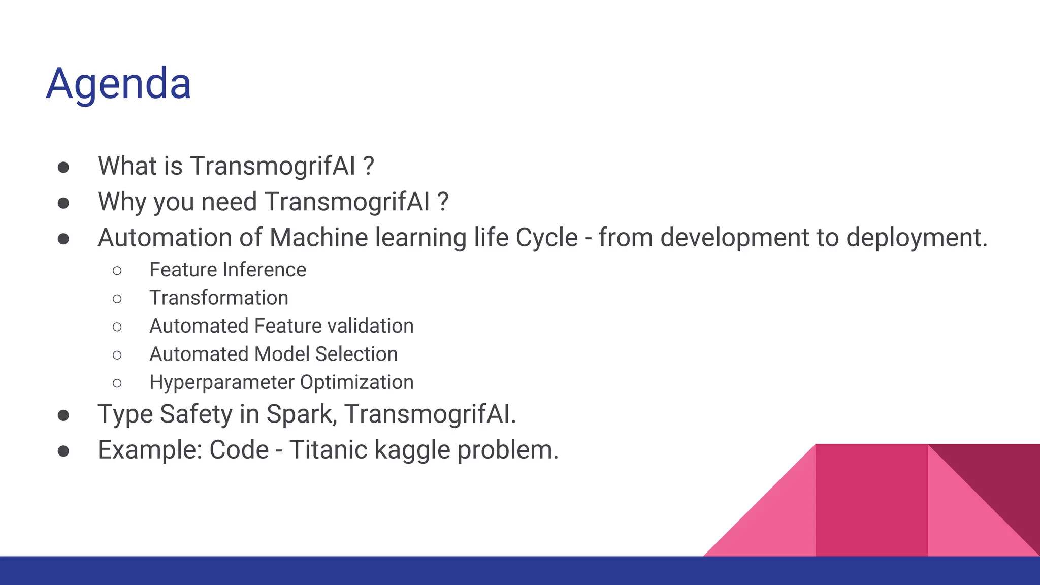 Agenda
● What is TransmogrifAI ?
● Why you need TransmogrifAI ?
● Automation of Machine learning life Cycle - from development to deployment.
○ Feature Inference
○ Transformation
○ Automated Feature validation
○ Automated Model Selection
○ Hyperparameter Optimization
● Type Safety in Spark, TransmogrifAI.
● Example: Code - Titanic kaggle problem.
 