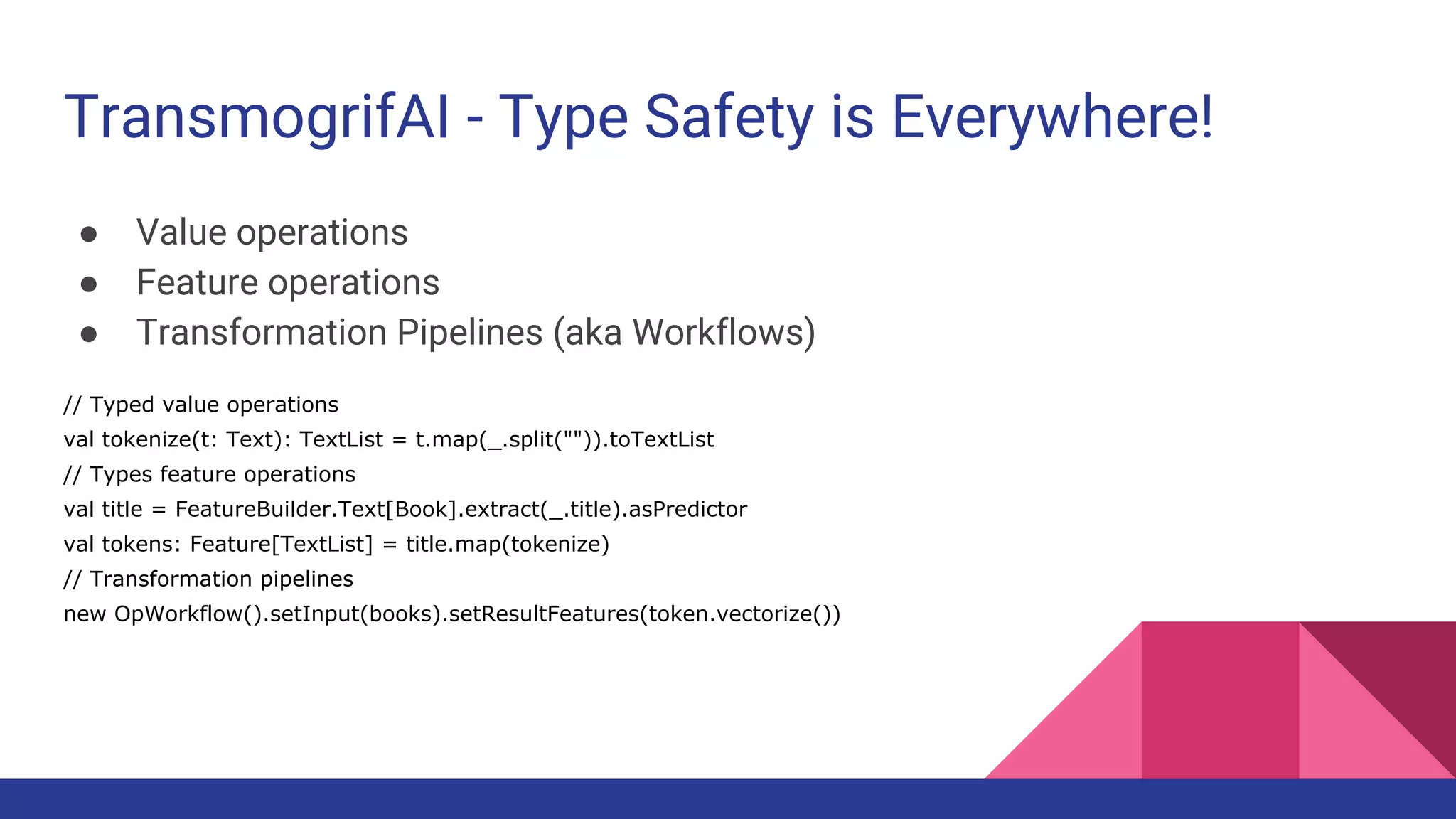 TransmogrifAI - Type Safety is Everywhere!
● Value operations
● Feature operations
● Transformation Pipelines (aka Workflows)
// Typed value operations
val tokenize(t: Text): TextList = t.map(_.split("")).toTextList
// Types feature operations
val title = FeatureBuilder.Text[Book].extract(_.title).asPredictor
val tokens: Feature[TextList] = title.map(tokenize)
// Transformation pipelines
new OpWorkflow().setInput(books).setResultFeatures(token.vectorize())
 