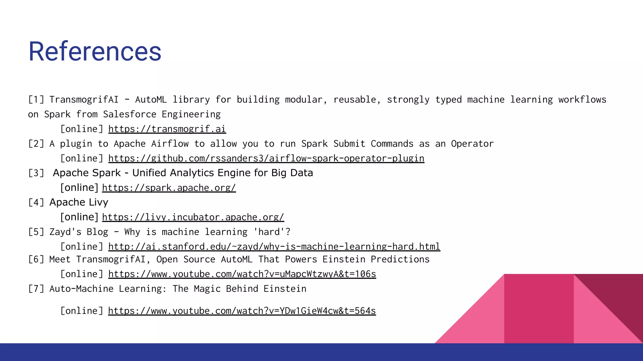 References
[1] TransmogrifAI - AutoML library for building modular, reusable, strongly typed machine learning workflows
on Spark from Salesforce Engineering
[online] https://transmogrif.ai
[2] A plugin to Apache Airflow to allow you to run Spark Submit Commands as an Operator
[online] https://github.com/rssanders3/airflow-spark-operator-plugin
[3] Apache Spark - Unified Analytics Engine for Big Data
[online] https://spark.apache.org/
[4] Apache Livy
[online] https://livy.incubator.apache.org/
[5] Zayd's Blog - Why is machine learning 'hard'?
[online] http://ai.stanford.edu/~zayd/why-is-machine-learning-hard.html
[6] Meet TransmogrifAI, Open Source AutoML That Powers Einstein Predictions
[online] https://www.youtube.com/watch?v=uMapcWtzwyA&t=106s
[7] Auto-Machine Learning: The Magic Behind Einstein
[online] https://www.youtube.com/watch?v=YDw1GieW4cw&t=564s
 