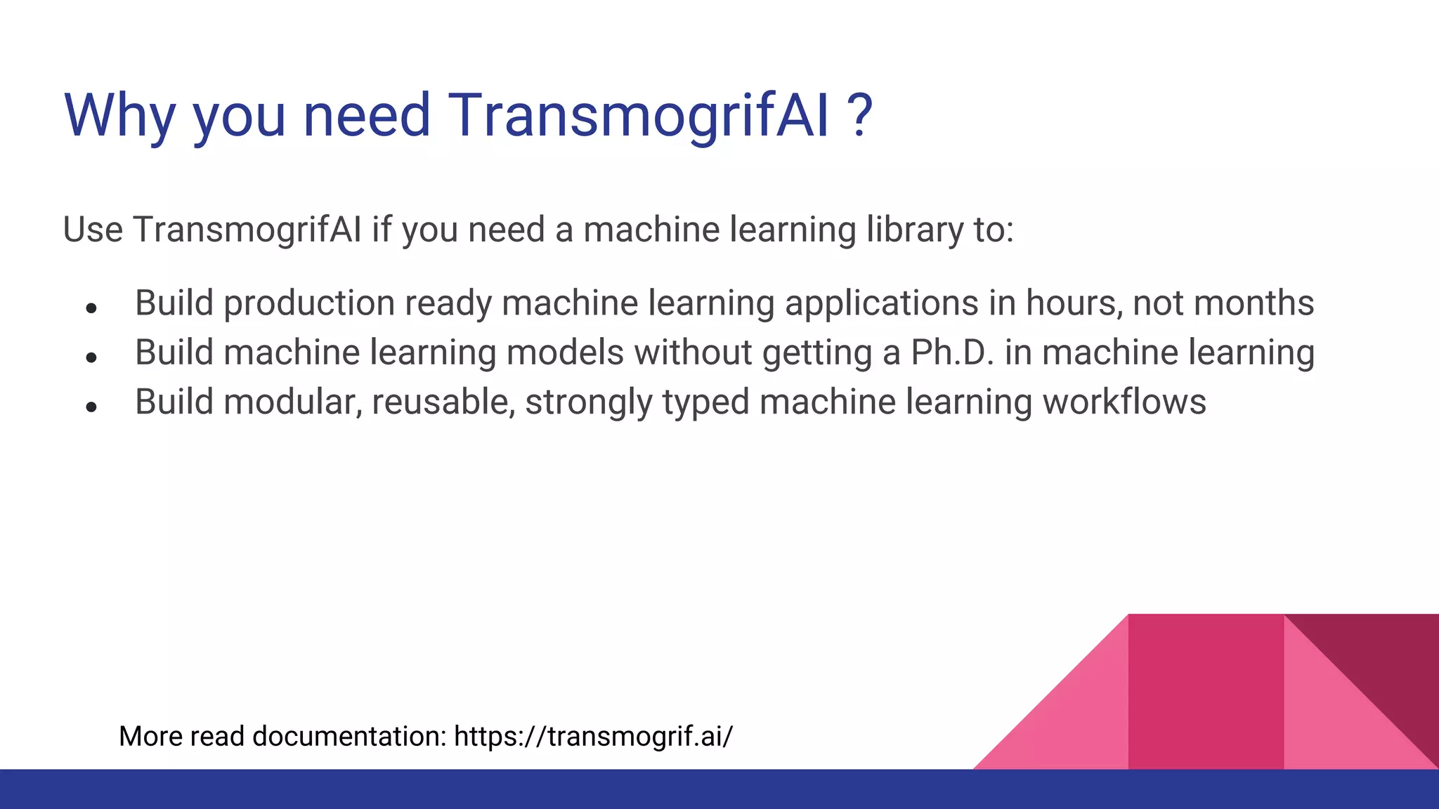 Why you need TransmogrifAI ?
Use TransmogrifAI if you need a machine learning library to:
● Build production ready machine learning applications in hours, not months
● Build machine learning models without getting a Ph.D. in machine learning
● Build modular, reusable, strongly typed machine learning workflows
More read documentation: https://transmogrif.ai/
 