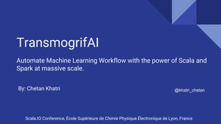 TransmogrifAI
Automate Machine Learning Workflow with the power of Scala and
Spark at massive scale.
@khatri_chetanBy: Chetan Khatri
Scala.IO Conference, École Supérieure de Chimie Physique Électronique de Lyon, France
 