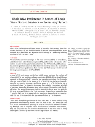 The new engl and jour nal of medicine
n engl j med﻿﻿ nejm.org﻿ 1
The authors’ full names, academic de-
grees, and affiliations are listed in the Ap-
pendix. Address reprint requests to Dr.
Deen at Connaught Hospital, Freetown,
Sierra Leone, or at ­gibrilladeen1960@​
­yahoo​.­com.
This article was published on October 14,
2015, at NEJM.org.
DOI: 10.1056/NEJMoa1511410
Copyright © 2015 Massachusetts Medical Society.
BACKGROUND
Ebola virus has been detected in the semen of men after their recovery from Ebo-
la virus disease (EVD), but little information is available about its prevalence or the
duration of its persistence. We report the initial findings of a pilot study involving
survivors of EVD in Sierra Leone.
METHODS
We enrolled a convenience sample of 100 male survivors of EVD in Sierra Leone,
at different times after their recovery from EVD, and recorded self-reported infor-
mation about sociodemographic characteristics, the EVD episode, and health sta-
tus. Semen specimens obtained at baseline were tested by means of a quantitative
reverse-transcriptase–polymerase-chain-reaction (RT-PCR) assay with the use of
the target-gene sequences of NP and VP40.
RESULTS
A total of 93 participants provided an initial semen specimen for analysis, of
whom 46 (49%) had positive results on quantitative RT-PCR. Ebola virus RNA was
detected in the semen of all 9 men who had a specimen obtained 2 to 3 months
after the onset of EVD, in the semen of 26 of 40 (65%) who had a specimen ob-
tained 4 to 6 months after onset, and in the semen of 11 of 43 (26%) who had a
specimen obtained 7 to 9 months after onset; the results for 1 participant who had
a specimen obtained at 10 months were indeterminate. The median cycle-thresh-
old values (for which higher values indicate lower RNA levels) were 32.0 with the
NP gene target and 31.1 with the VP40 gene target for specimens obtained at 2 to
3 months, 34.5 and 32.3, respectively, for specimens obtained at 4 to 6 months,
and 37.0 and 35.6, respectively, for specimens obtained at 7 to 9 months.
CONCLUSIONS
These data showed the persistence of Ebola virus RNA in semen and declining
persistence with increasing months since the onset of EVD. We do not yet have
data on the extent to which positivity on RT-PCR is associated with virus infectiv-
ity. Although cases of suspected sexual transmission of Ebola have been reported,
they are rare; hence the risk of sexual transmission of the Ebola virus is being
investigated. (Funded by the World Health Organization and others.)
ABSTR ACT
Ebola RNA Persistence in Semen of Ebola
Virus Disease Survivors — Preliminary Report
G.F. Deen, B. Knust, N. Broutet, F.R. Sesay, P. Formenty, C. Ross, A.E. Thorson,
T.A. Massaquoi, J.E. Marrinan, E. Ervin, A. Jambai, S.L.R. McDonald, K. Bernstein,
A.H. Wurie, M.S. Dumbuya, N. Abad, B. Idriss, T. Wi, S.D. Bennett, T. Davies,
F.K. Ebrahim, E. Meites, D. Naidoo, S. Smith, A. Banerjee, B.R. Erickson,
A. Brault, K.N. Durski, J. Winter, T. Sealy, S.T. Nichol, M. Lamunu, U. Ströher,
O. Morgan, and F. Sahr​​
Original Article
The New England Journal of Medicine
Downloaded from nejm.org at Hinari Phase 2 sites on October 21, 2015. For personal use only. No other uses without permission.
Copyright © 2015 Massachusetts Medical Society. All rights reserved.
 