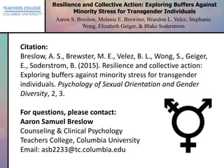 TEACHERS COLLEGE
COLUMBIA UNIVERSITY
Resilience and Collective Action: Exploring Buffers Against
Minority Stress for Transgender Individuals
Aaron S. Breslow, Melanie E. Brewster, Brandon L. Velez, Stephanie
Wong, Elizabeth Geiger, & Blake Soderstrom
Citation:
Breslow, A. S., Brewster, M. E., Velez, B. L., Wong, S., Geiger,
E., Soderstrom, B. (2015). Resilience and collective action:
Exploring buffers against minority stress for transgender
individuals. Psychology of Sexual Orientation and Gender
Diversity, 2, 3.
For questions, please contact:
Aaron Samuel Breslow
Counseling & Clinical Psychology
Teachers College, Columbia University
Email: asb2233@tc.columbia.edu
 