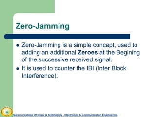 Zero-Jamming
 Zero-Jamming is a simple concept, used to
adding an additional Zeroes at the Begining
of the successive received signal.
 It is used to counter the IBI (Inter Block
Interference).
Naraina College Of Engg. & Technology , Electronics & Communication Engineering.
 