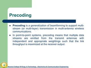 Precoding
 Precoding is a generalization of beamforming to support multi-
stream (or multi-layer) transmission in multi-antenna wireless
communications.
 In point-to-point systems, precoding means that multiple data
streams are emitted from the transmit antennas with
independent and appropriate weightings such that the link
throughput is maximized at the receiver output.
Naraina College Of Engg. & Technology , Electronics & Communication Engineering.
 