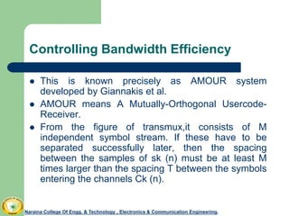 Controlling Bandwidth Efficiency
 This is known precisely as AMOUR system
developed by Giannakis et al.
 AMOUR means A Mutually-Orthogonal Usercode-
Receiver.
 From the figure of transmux,it consists of M
independent symbol stream. If these have to be
separated successfully later, then the spacing
between the samples of sk (n) must be at least M
times larger than the spacing T between the symbols
entering the channels Ck (n).
Naraina College Of Engg. & Technology , Electronics & Communication Engineering.
 