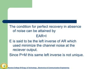 The condition for perfect recovery in absence
of noise can be attained by
EAR=I
E is said to be the left inverse of AR which
used minimize the channel noise at the
reciever output.
Since P>M this same left inverse is not unique.
Naraina College Of Engg. & Technology , Electronics & Communication Engineering.
 