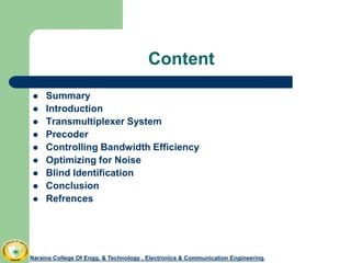 Content
 Summary
 Introduction
 Transmultiplexer System
 Precoder
 Controlling Bandwidth Efficiency
 Optimizing for Noise
 Blind Identification
 Conclusion
 Refrences
Naraina College Of Engg. & Technology , Electronics & Communication Engineering.Naraina College Of Engg. & Technology , Electronics & Communication Engineering.
 