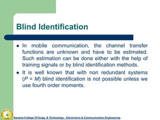 Blind Identification
 In mobile communication, the channel transfer
functions are unknown and have to be estimated.
Such estimation can be done either with the help of
training signals or by blind identification methods.
 It is well known that with non redundant systems
(P = M) blind identification is not possible unless we
use fourth order moments.
Naraina College Of Engg. & Technology , Electronics & Communication Engineering.Naraina College Of Engg. & Technology , Electronics & Communication Engineering.
 